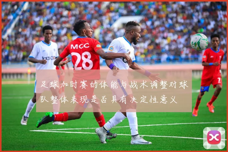 足球加时赛的体能与战术调整对球队整体表现是否具有决定性意义