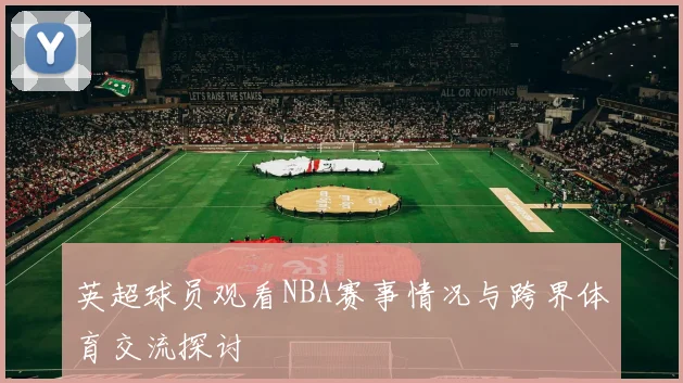 英超球员观看NBA赛事情况与跨界体育交流探讨