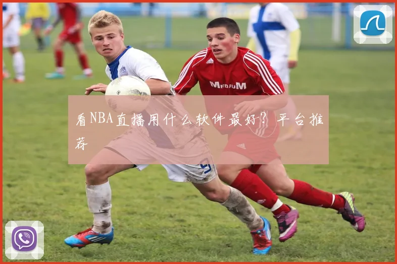 看NBA直播用什么软件最好？平台推荐